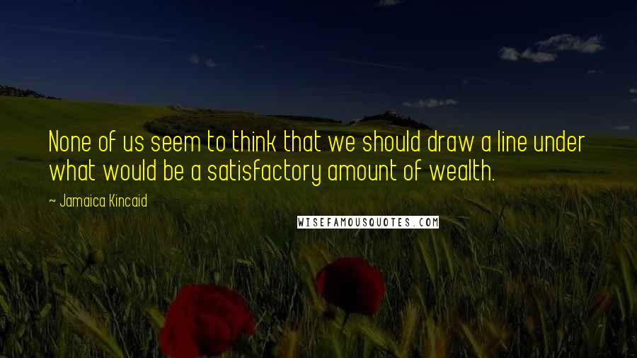 Jamaica Kincaid Quotes: None of us seem to think that we should draw a line under what would be a satisfactory amount of wealth.