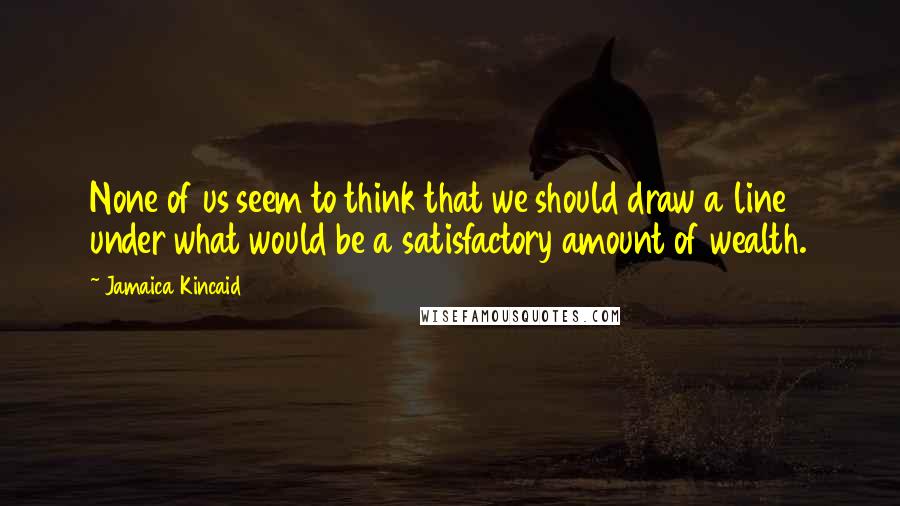 Jamaica Kincaid Quotes: None of us seem to think that we should draw a line under what would be a satisfactory amount of wealth.