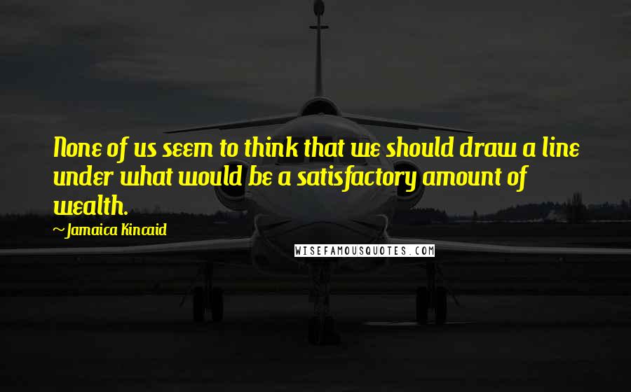 Jamaica Kincaid Quotes: None of us seem to think that we should draw a line under what would be a satisfactory amount of wealth.