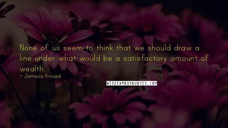 Jamaica Kincaid Quotes: None of us seem to think that we should draw a line under what would be a satisfactory amount of wealth.