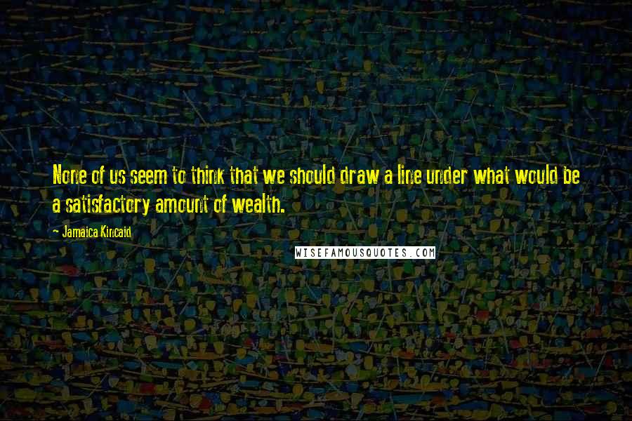 Jamaica Kincaid Quotes: None of us seem to think that we should draw a line under what would be a satisfactory amount of wealth.