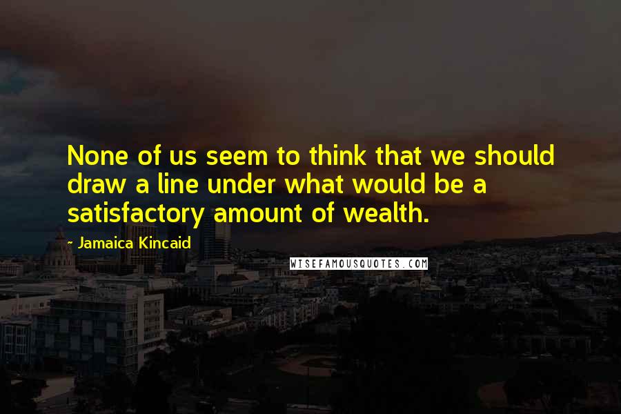 Jamaica Kincaid Quotes: None of us seem to think that we should draw a line under what would be a satisfactory amount of wealth.