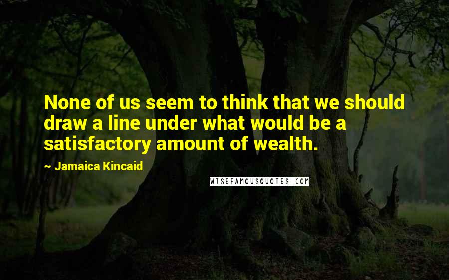 Jamaica Kincaid Quotes: None of us seem to think that we should draw a line under what would be a satisfactory amount of wealth.
