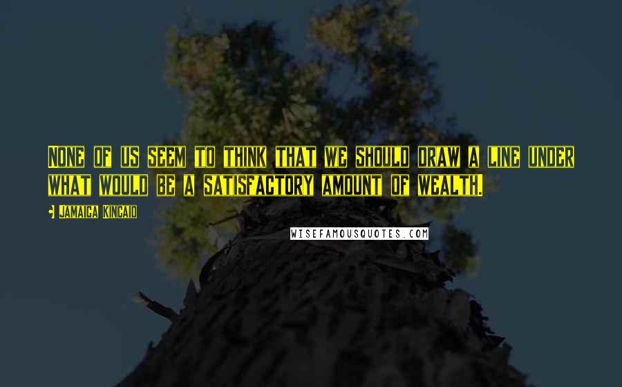 Jamaica Kincaid Quotes: None of us seem to think that we should draw a line under what would be a satisfactory amount of wealth.