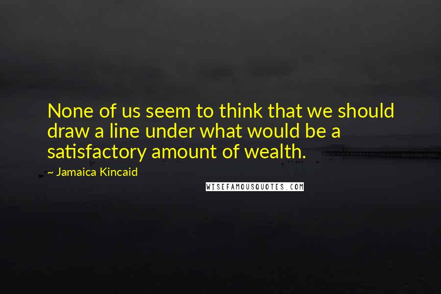 Jamaica Kincaid Quotes: None of us seem to think that we should draw a line under what would be a satisfactory amount of wealth.