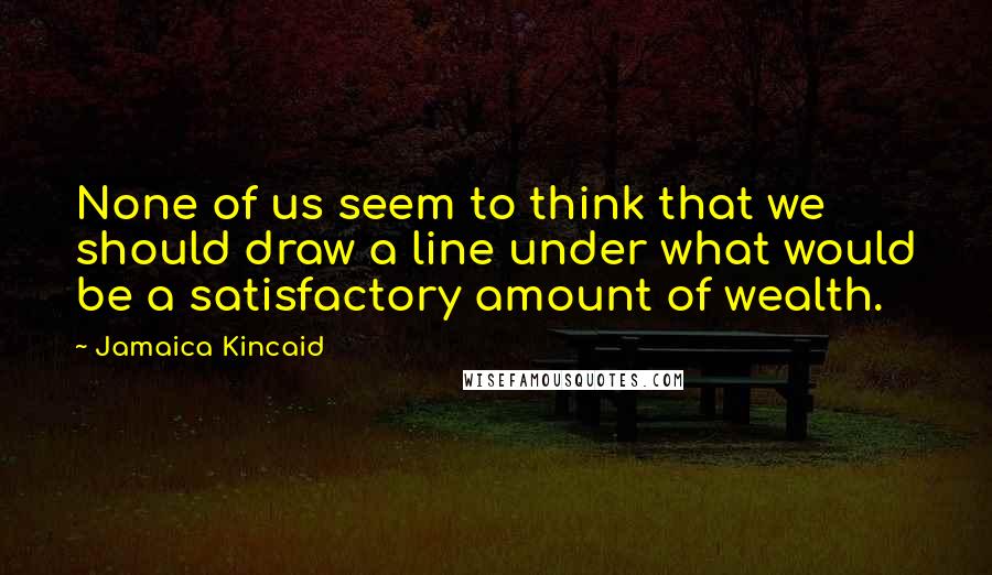 Jamaica Kincaid Quotes: None of us seem to think that we should draw a line under what would be a satisfactory amount of wealth.