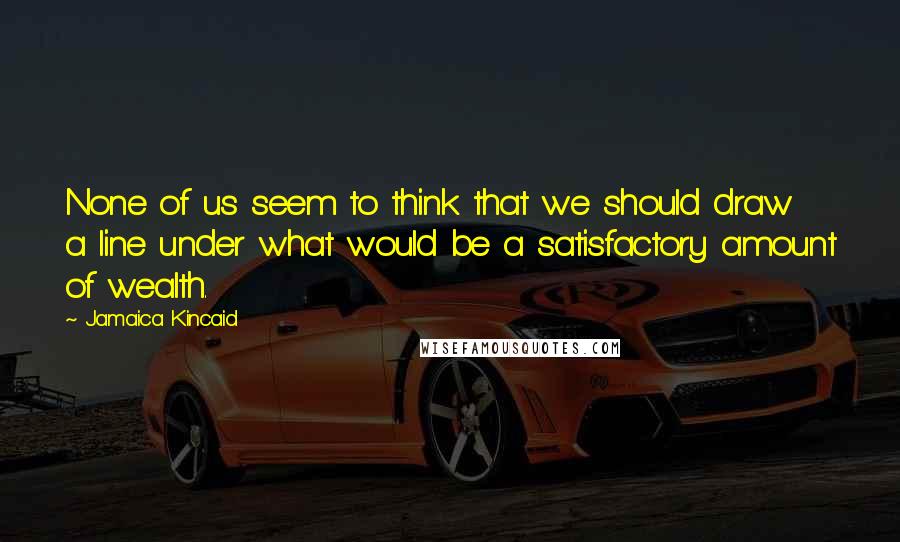 Jamaica Kincaid Quotes: None of us seem to think that we should draw a line under what would be a satisfactory amount of wealth.