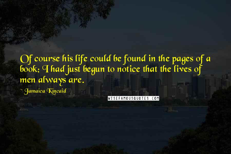 Jamaica Kincaid Quotes: Of course his life could be found in the pages of a book; I had just begun to notice that the lives of men always are.