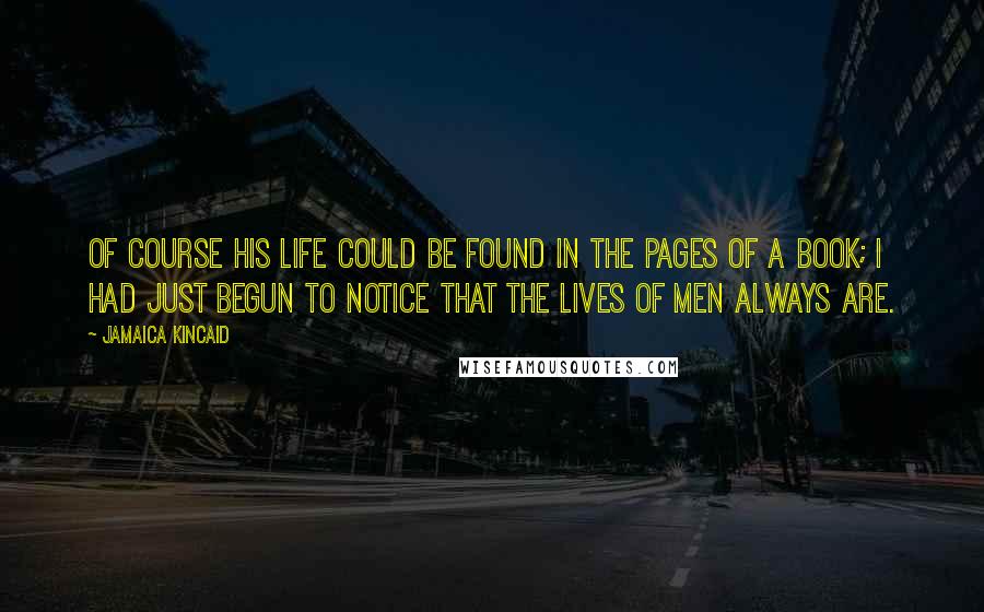 Jamaica Kincaid Quotes: Of course his life could be found in the pages of a book; I had just begun to notice that the lives of men always are.