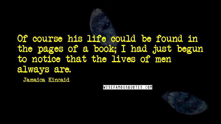 Jamaica Kincaid Quotes: Of course his life could be found in the pages of a book; I had just begun to notice that the lives of men always are.