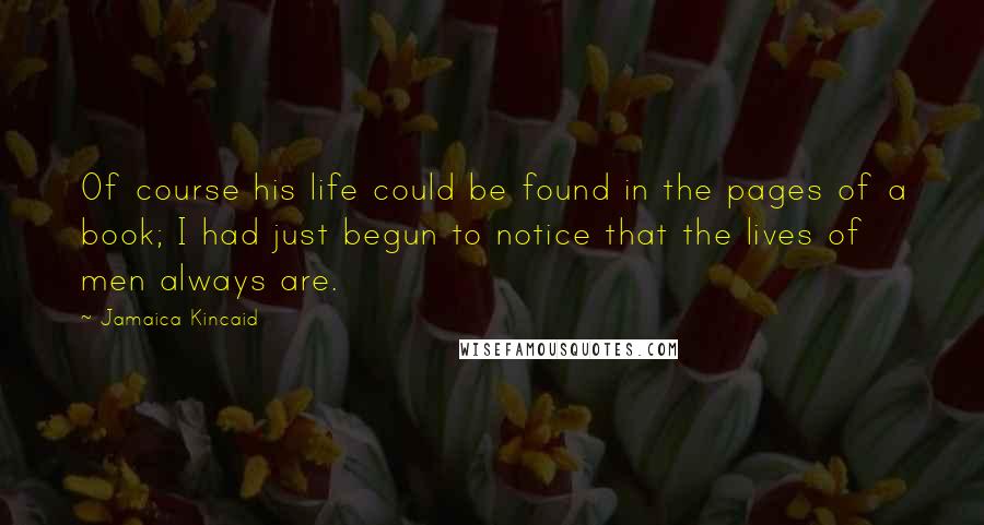 Jamaica Kincaid Quotes: Of course his life could be found in the pages of a book; I had just begun to notice that the lives of men always are.