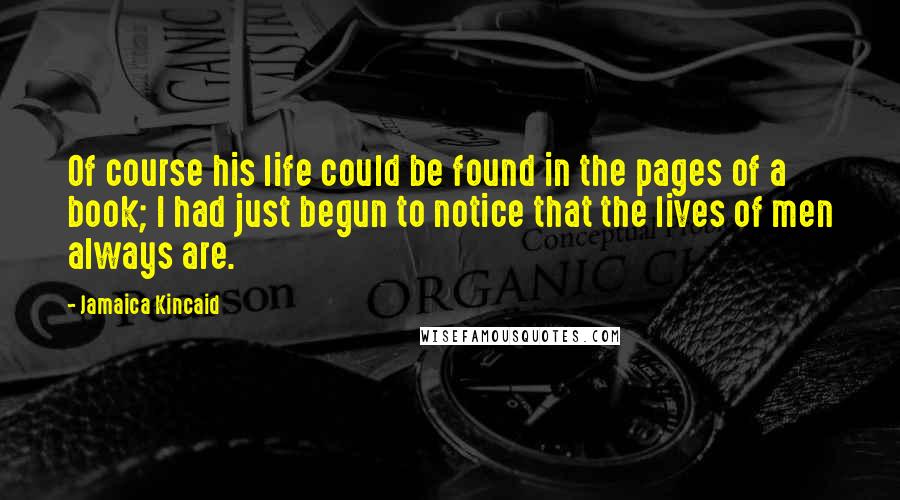 Jamaica Kincaid Quotes: Of course his life could be found in the pages of a book; I had just begun to notice that the lives of men always are.