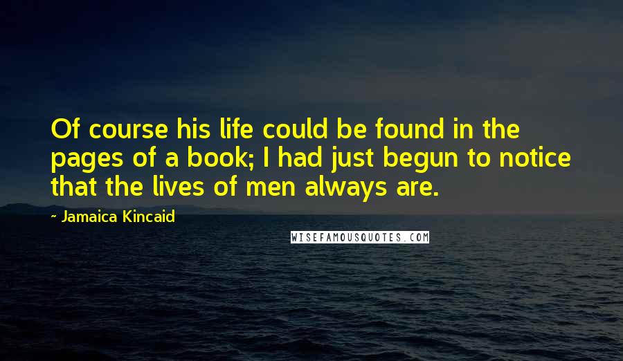 Jamaica Kincaid Quotes: Of course his life could be found in the pages of a book; I had just begun to notice that the lives of men always are.