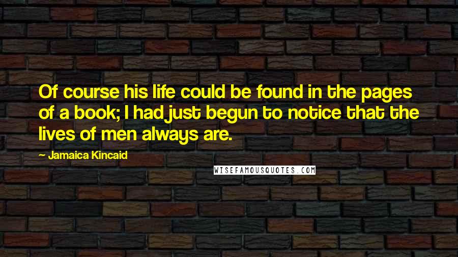 Jamaica Kincaid Quotes: Of course his life could be found in the pages of a book; I had just begun to notice that the lives of men always are.