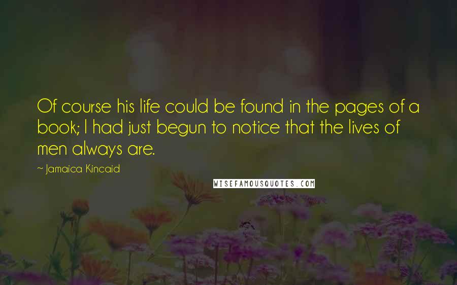 Jamaica Kincaid Quotes: Of course his life could be found in the pages of a book; I had just begun to notice that the lives of men always are.