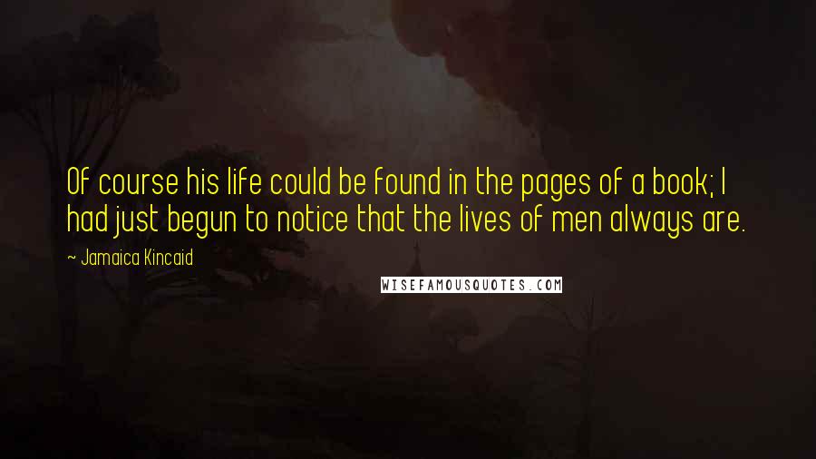 Jamaica Kincaid Quotes: Of course his life could be found in the pages of a book; I had just begun to notice that the lives of men always are.