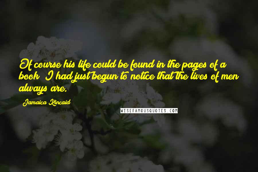 Jamaica Kincaid Quotes: Of course his life could be found in the pages of a book; I had just begun to notice that the lives of men always are.