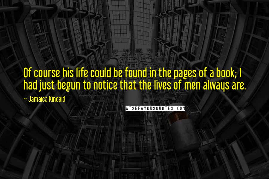 Jamaica Kincaid Quotes: Of course his life could be found in the pages of a book; I had just begun to notice that the lives of men always are.