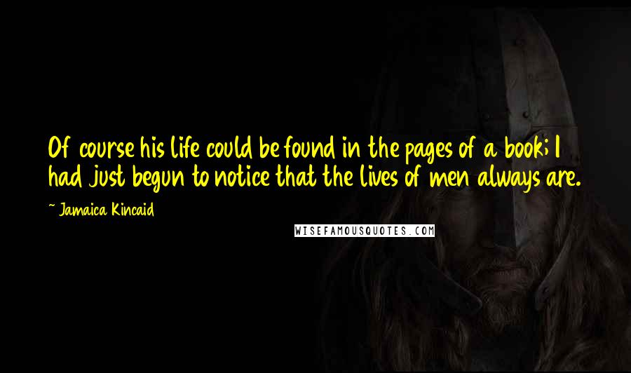 Jamaica Kincaid Quotes: Of course his life could be found in the pages of a book; I had just begun to notice that the lives of men always are.