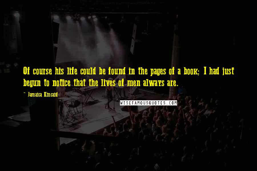 Jamaica Kincaid Quotes: Of course his life could be found in the pages of a book; I had just begun to notice that the lives of men always are.
