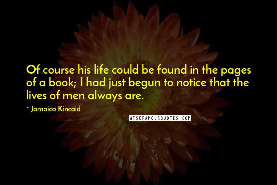 Jamaica Kincaid Quotes: Of course his life could be found in the pages of a book; I had just begun to notice that the lives of men always are.