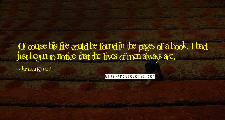 Jamaica Kincaid Quotes: Of course his life could be found in the pages of a book; I had just begun to notice that the lives of men always are.