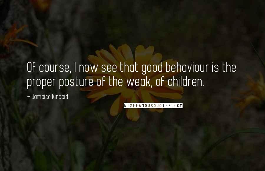 Jamaica Kincaid Quotes: Of course, I now see that good behaviour is the proper posture of the weak, of children.