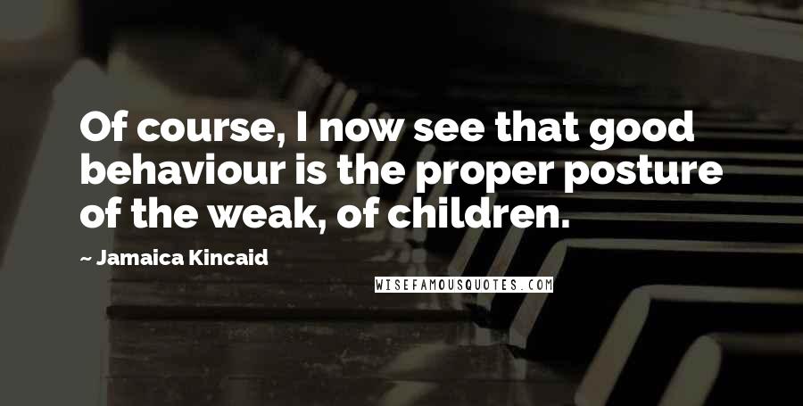 Jamaica Kincaid Quotes: Of course, I now see that good behaviour is the proper posture of the weak, of children.
