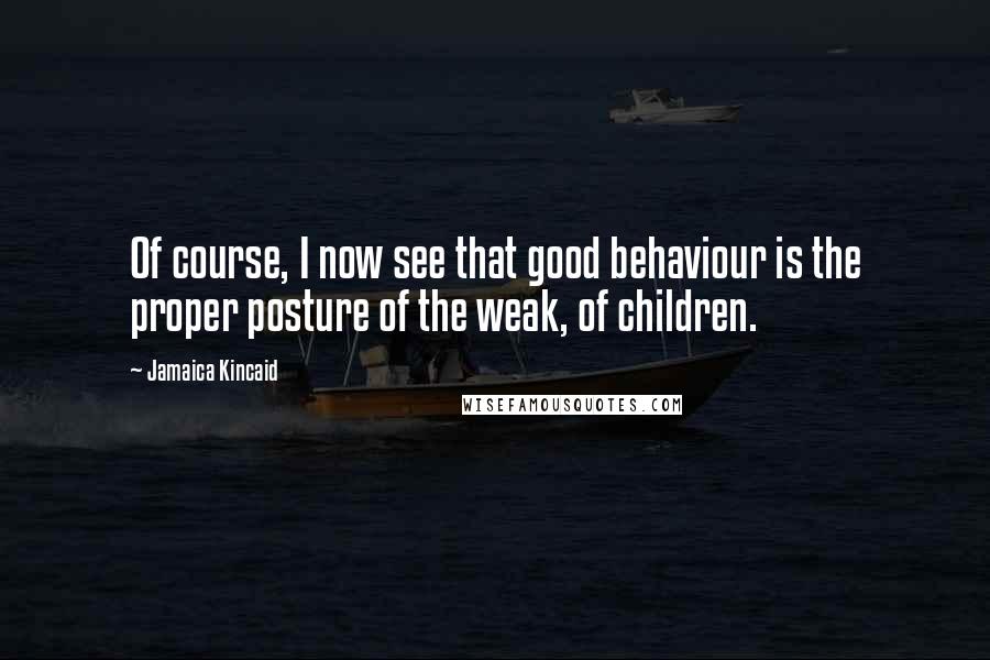 Jamaica Kincaid Quotes: Of course, I now see that good behaviour is the proper posture of the weak, of children.