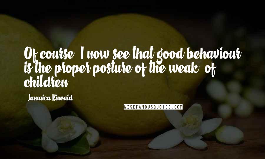 Jamaica Kincaid Quotes: Of course, I now see that good behaviour is the proper posture of the weak, of children.