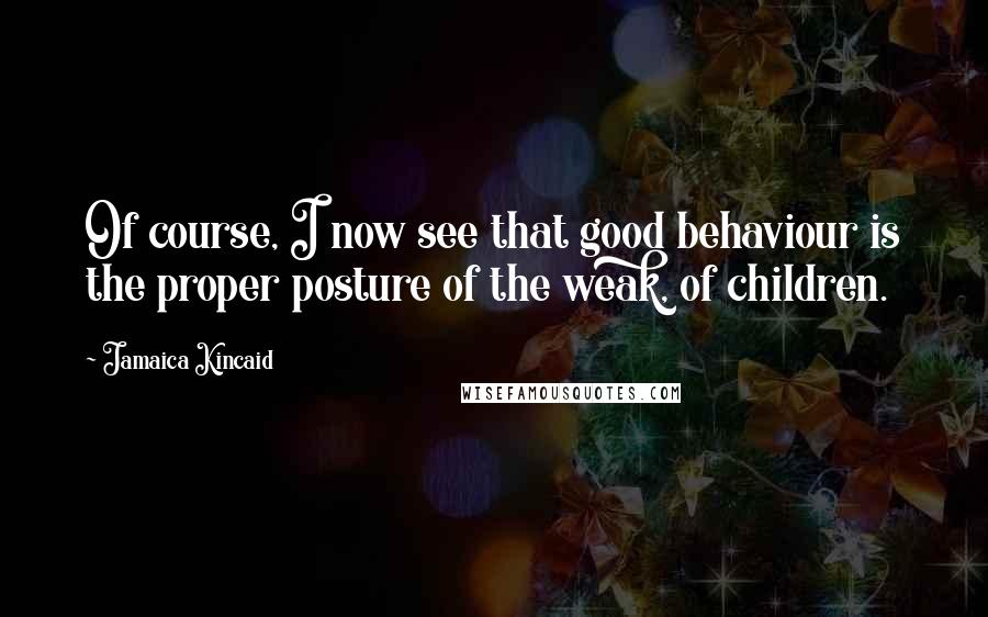 Jamaica Kincaid Quotes: Of course, I now see that good behaviour is the proper posture of the weak, of children.