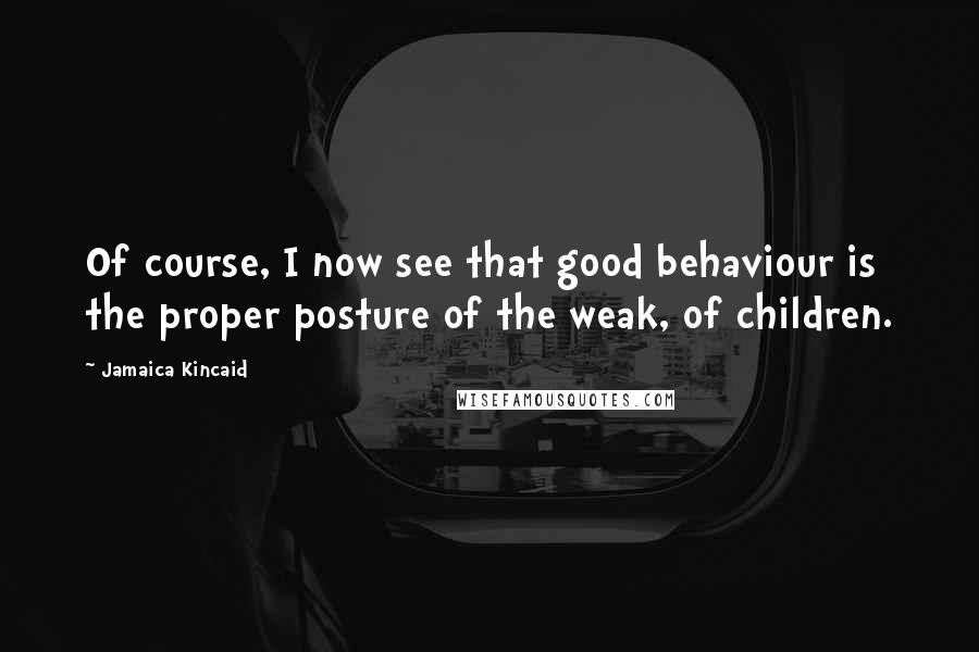 Jamaica Kincaid Quotes: Of course, I now see that good behaviour is the proper posture of the weak, of children.