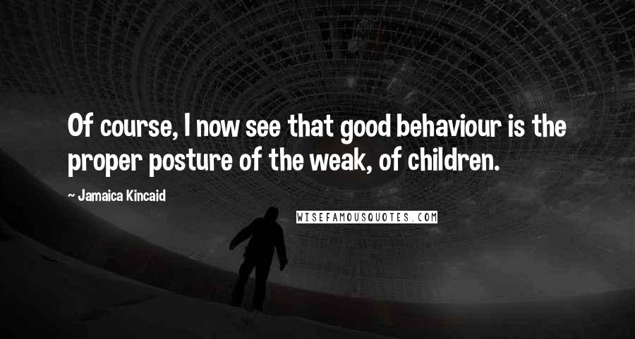 Jamaica Kincaid Quotes: Of course, I now see that good behaviour is the proper posture of the weak, of children.