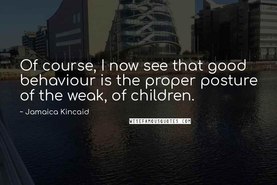 Jamaica Kincaid Quotes: Of course, I now see that good behaviour is the proper posture of the weak, of children.