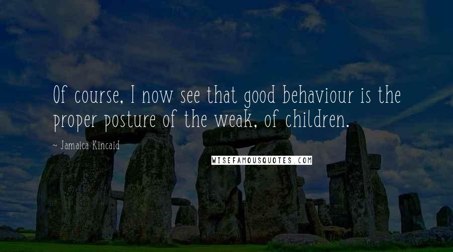 Jamaica Kincaid Quotes: Of course, I now see that good behaviour is the proper posture of the weak, of children.