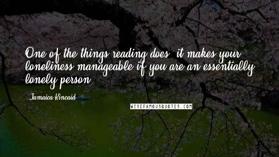 Jamaica Kincaid Quotes: One of the things reading does, it makes your loneliness manageable if you are an essentially lonely person.