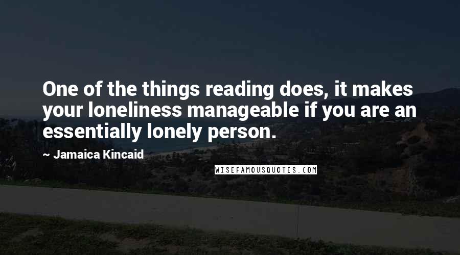 Jamaica Kincaid Quotes: One of the things reading does, it makes your loneliness manageable if you are an essentially lonely person.