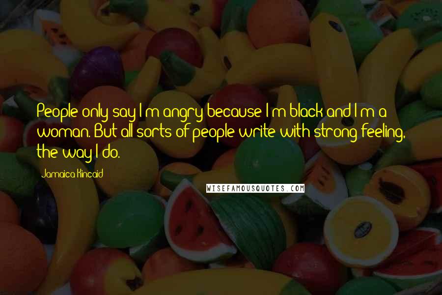 Jamaica Kincaid Quotes: People only say I'm angry because I'm black and I'm a woman. But all sorts of people write with strong feeling, the way I do.