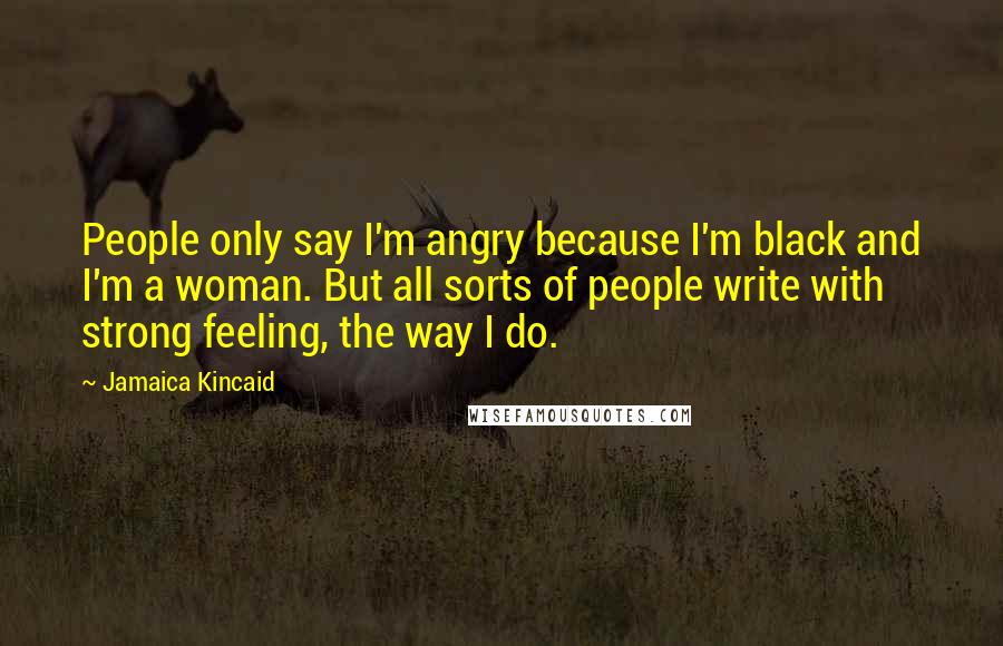Jamaica Kincaid Quotes: People only say I'm angry because I'm black and I'm a woman. But all sorts of people write with strong feeling, the way I do.