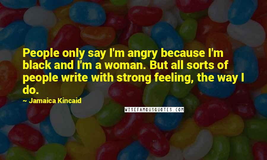 Jamaica Kincaid Quotes: People only say I'm angry because I'm black and I'm a woman. But all sorts of people write with strong feeling, the way I do.