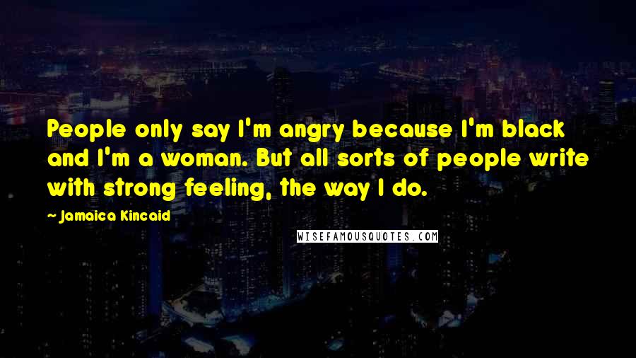 Jamaica Kincaid Quotes: People only say I'm angry because I'm black and I'm a woman. But all sorts of people write with strong feeling, the way I do.