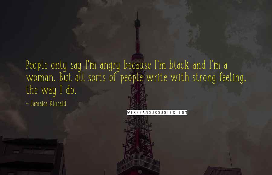 Jamaica Kincaid Quotes: People only say I'm angry because I'm black and I'm a woman. But all sorts of people write with strong feeling, the way I do.