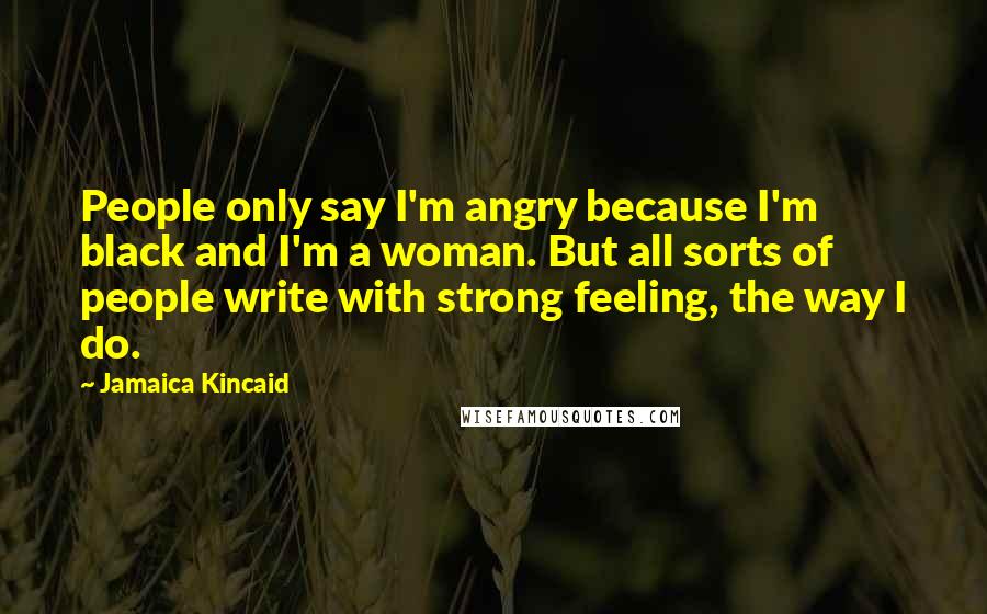 Jamaica Kincaid Quotes: People only say I'm angry because I'm black and I'm a woman. But all sorts of people write with strong feeling, the way I do.