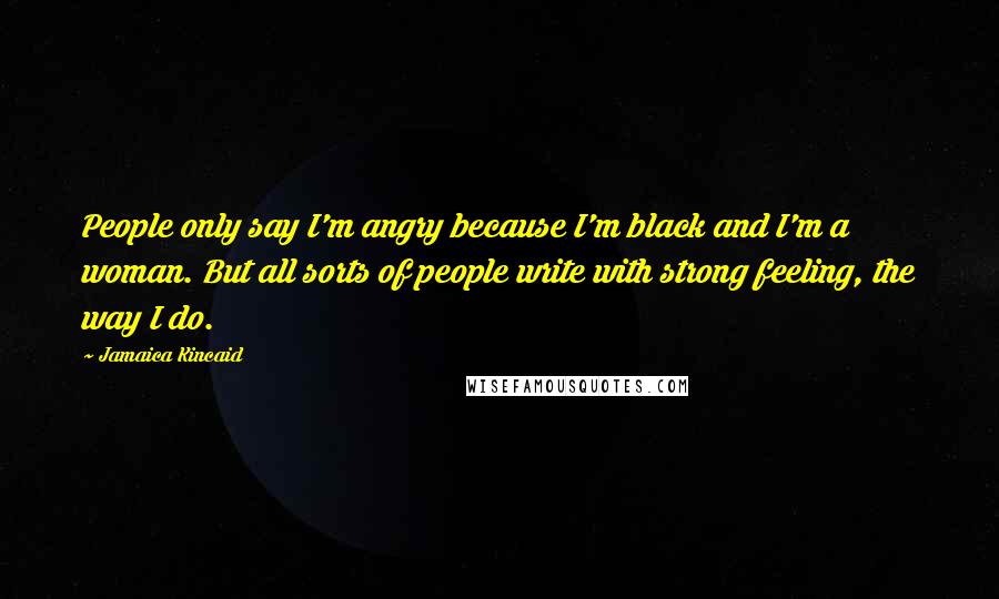 Jamaica Kincaid Quotes: People only say I'm angry because I'm black and I'm a woman. But all sorts of people write with strong feeling, the way I do.