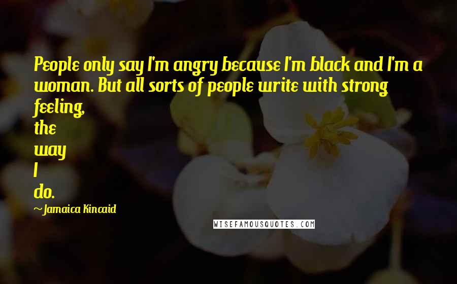 Jamaica Kincaid Quotes: People only say I'm angry because I'm black and I'm a woman. But all sorts of people write with strong feeling, the way I do.