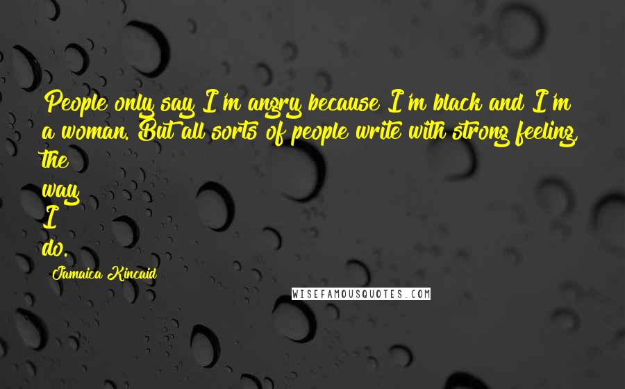 Jamaica Kincaid Quotes: People only say I'm angry because I'm black and I'm a woman. But all sorts of people write with strong feeling, the way I do.