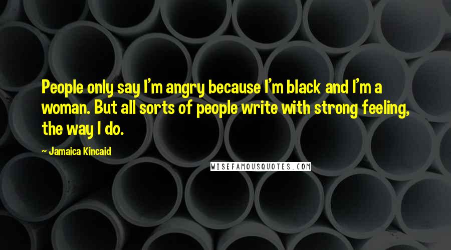 Jamaica Kincaid Quotes: People only say I'm angry because I'm black and I'm a woman. But all sorts of people write with strong feeling, the way I do.