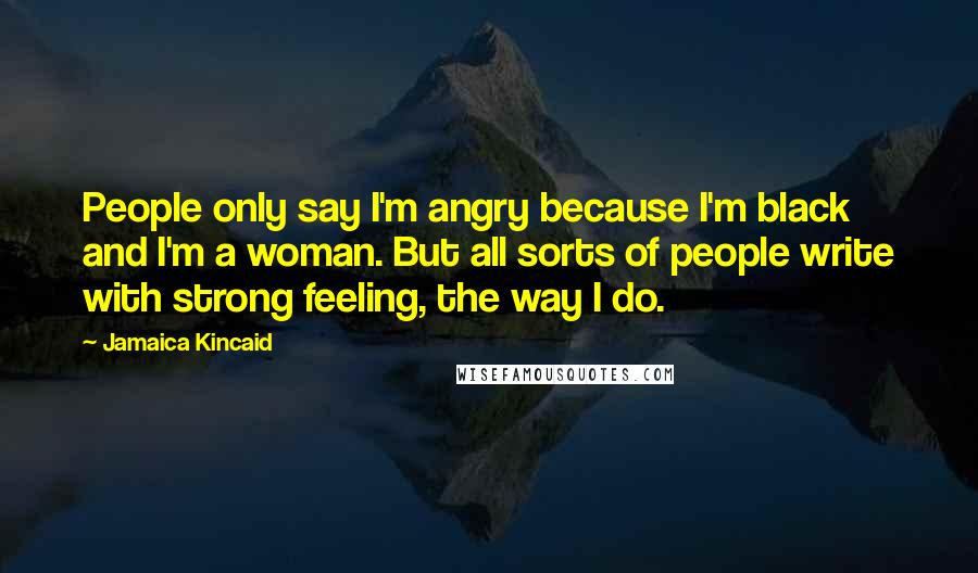 Jamaica Kincaid Quotes: People only say I'm angry because I'm black and I'm a woman. But all sorts of people write with strong feeling, the way I do.