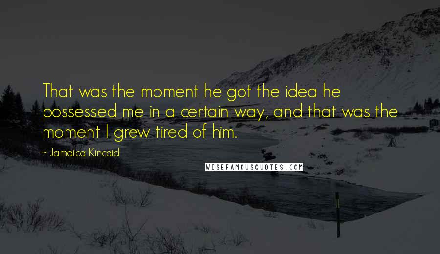 Jamaica Kincaid Quotes: That was the moment he got the idea he possessed me in a certain way, and that was the moment I grew tired of him.