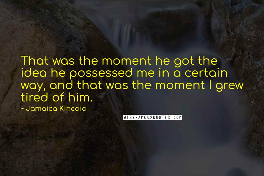 Jamaica Kincaid Quotes: That was the moment he got the idea he possessed me in a certain way, and that was the moment I grew tired of him.